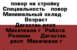 повор на стройку › Специальность ­ повор › Минимальный оклад ­ 15 000 › Возраст ­ 24 - Дагестан респ., Махачкала г. Работа » Резюме   . Дагестан респ.,Махачкала г.